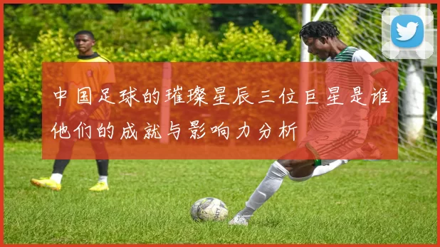 中国足球的璀璨星辰三位巨星是谁他们的成就与影响力分析