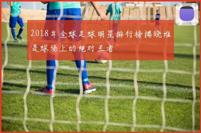 2018年全球足球明星排行榜揭晓谁是球场上的绝对王者