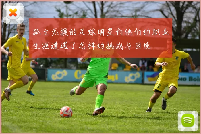 孤立无援的足球明星们他们的职业生涯遭遇了怎样的挑战与困境