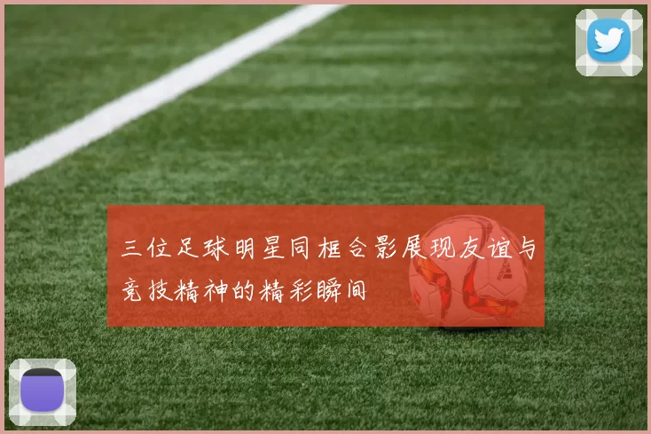 三位足球明星同框合影展现友谊与竞技精神的精彩瞬间