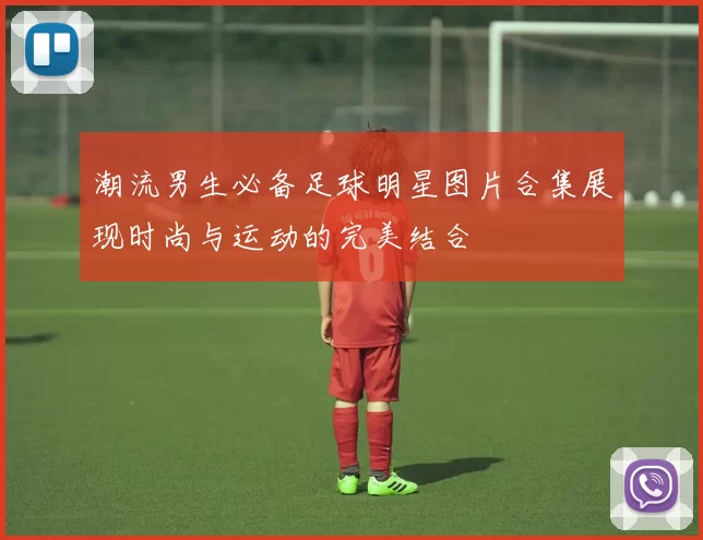 潮流男生必备足球明星图片合集展现时尚与运动的完美结合