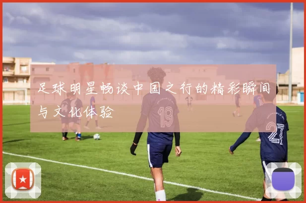 足球明星畅谈中国之行的精彩瞬间与文化体验