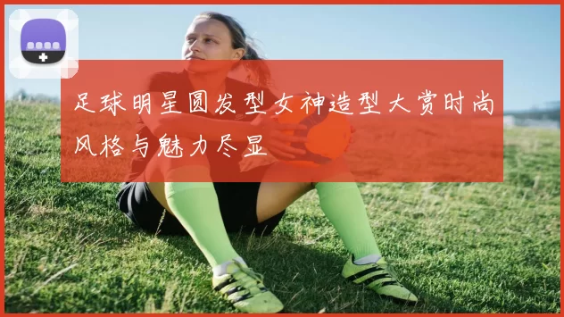 足球明星圆发型女神造型大赏时尚风格与魅力尽显
