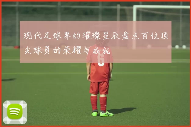 现代足球界的璀璨星辰盘点百位顶尖球员的荣耀与成就