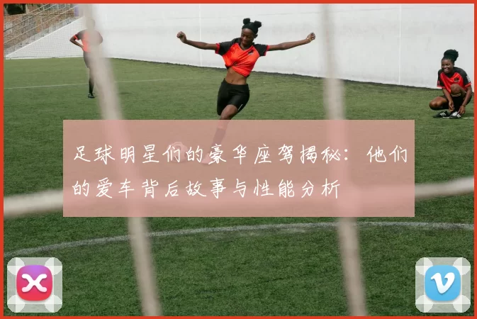 足球明星们的豪华座驾揭秘：他们的爱车背后故事与性能分析