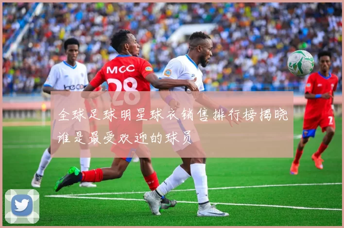 全球足球明星球衣销售排行榜揭晓谁是最受欢迎的球员