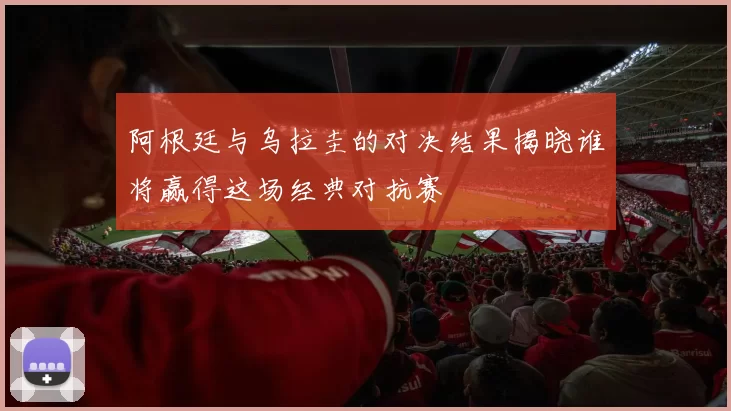 阿根廷与乌拉圭的对决结果揭晓谁将赢得这场经典对抗赛