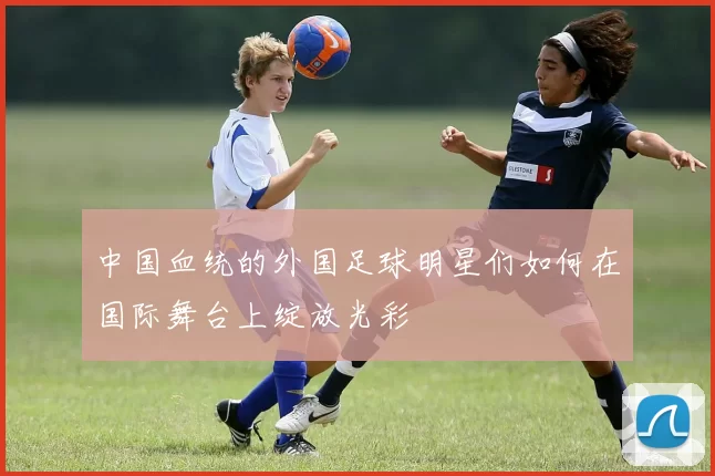 中国血统的外国足球明星们如何在国际舞台上绽放光彩