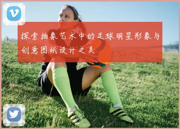 探索抽象艺术中的足球明星形象与创意图纸设计之美