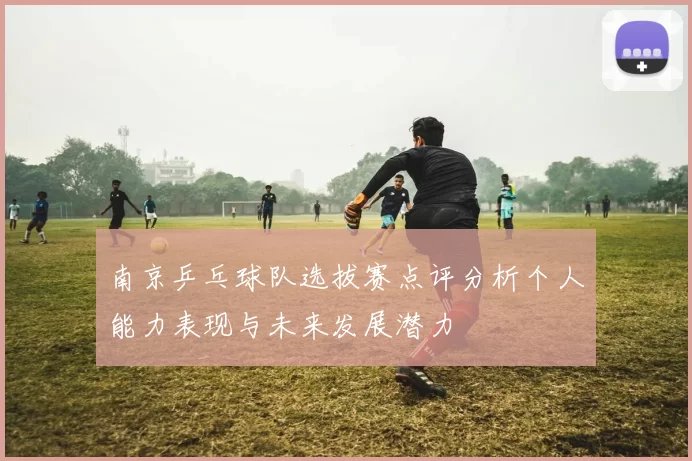 南京乒乓球队选拔赛点评分析个人能力表现与未来发展潜力