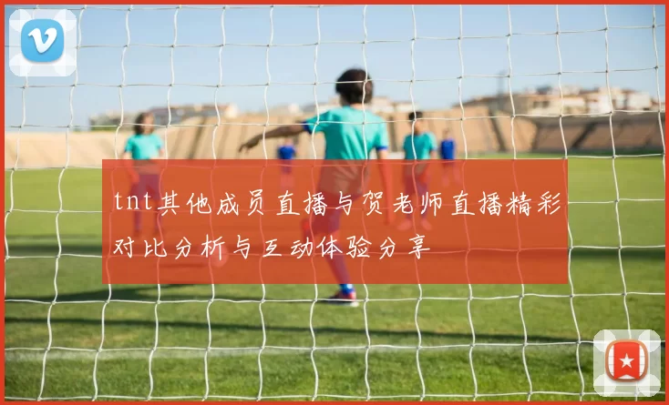 tnt其他成员直播与贺老师直播精彩对比分析与互动体验分享