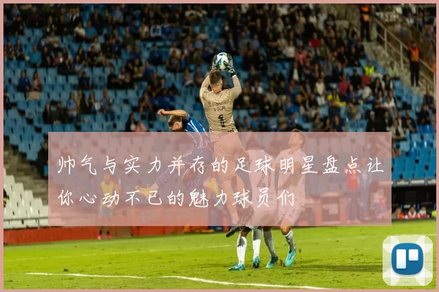 帅气与实力并存的足球明星盘点让你心动不已的魅力球员们