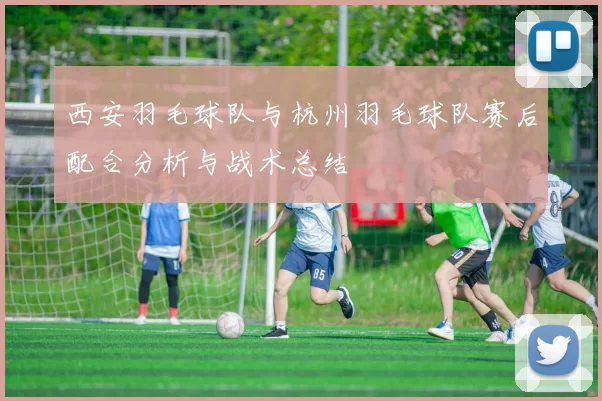 西安羽毛球队与杭州羽毛球队赛后配合分析与战术总结