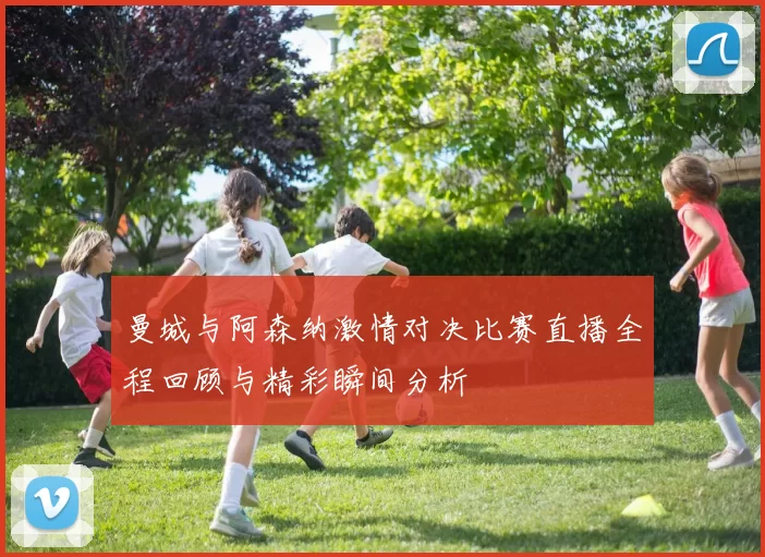 曼城与阿森纳激情对决比赛直播全程回顾与精彩瞬间分析