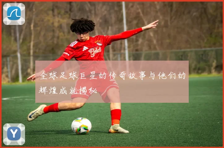 全球足球巨星的传奇故事与他们的辉煌成就揭秘